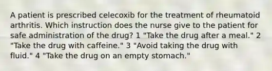 A patient is prescribed celecoxib for the treatment of rheumatoid arthritis. Which instruction does the nurse give to the patient for safe administration of the drug? 1 "Take the drug after a meal." 2 "Take the drug with caffeine." 3 "Avoid taking the drug with fluid." 4 "Take the drug on an empty stomach."