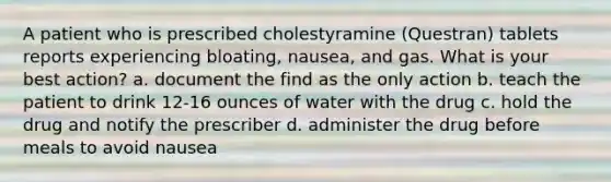 A patient who is prescribed cholestyramine (Questran) tablets reports experiencing bloating, nausea, and gas. What is your best action? a. document the find as the only action b. teach the patient to drink 12-16 ounces of water with the drug c. hold the drug and notify the prescriber d. administer the drug before meals to avoid nausea