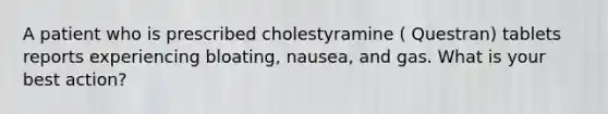 A patient who is prescribed cholestyramine ( Questran) tablets reports experiencing bloating, nausea, and gas. What is your best action?