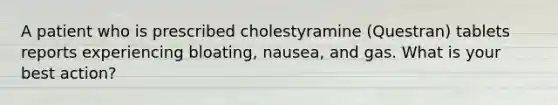 A patient who is prescribed cholestyramine (Questran) tablets reports experiencing bloating, nausea, and gas. What is your best action?