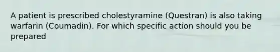 A patient is prescribed cholestyramine (Questran) is also taking warfarin (Coumadin). For which specific action should you be prepared