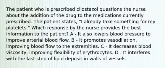 The patient who is prescribed cilostazol questions the nurse about the addition of the drug to the medications currently prescribed. The patient states, "I already take something for my platelets." Which response by the nurse provides the best information to the patient? A - It also lowers blood pressure to improve arterial blood flow. B - It promotes vasodilation, improving blood flow to the extremities. C - It decreases blood viscosity, improving flexibility of erythrocytes. D - It interferes with the last step of lipid deposit in walls of vessels.