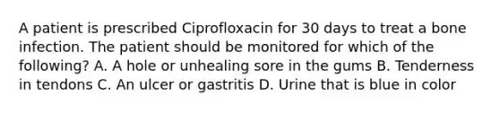 A patient is prescribed Ciprofloxacin for 30 days to treat a bone infection. The patient should be monitored for which of the following? A. A hole or unhealing sore in the gums B. Tenderness in tendons C. An ulcer or gastritis D. Urine that is blue in color