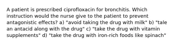 A patient is prescribed ciprofloxacin for bronchitis. Which instruction would the nurse give to the patient to prevent antagonistic effects? a) "avoid taking the drug with milk" b) "tale an antacid along with the drug" c) "take the drug with vitamin supplements" d) "take the drug with iron-rich foods like spinach"