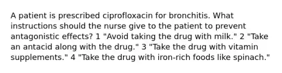 A patient is prescribed ciprofloxacin for bronchitis. What instructions should the nurse give to the patient to prevent antagonistic effects? 1 "Avoid taking the drug with milk." 2 "Take an antacid along with the drug." 3 "Take the drug with vitamin supplements." 4 "Take the drug with iron-rich foods like spinach."