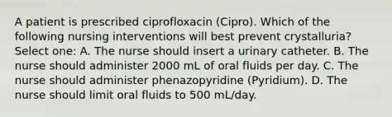 A patient is prescribed ciprofloxacin (Cipro). Which of the following nursing interventions will best prevent crystalluria? Select one: A. The nurse should insert a urinary catheter. B. The nurse should administer 2000 mL of oral fluids per day. C. The nurse should administer phenazopyridine (Pyridium). D. The nurse should limit oral fluids to 500 mL/day.