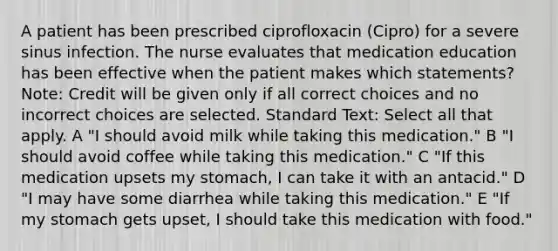 A patient has been prescribed ciprofloxacin (Cipro) for a severe sinus infection. The nurse evaluates that medication education has been effective when the patient makes which statements? Note: Credit will be given only if all correct choices and no incorrect choices are selected. Standard Text: Select all that apply. A "I should avoid milk while taking this medication." B "I should avoid coffee while taking this medication." C "If this medication upsets my stomach, I can take it with an antacid." D "I may have some diarrhea while taking this medication." E "If my stomach gets upset, I should take this medication with food."