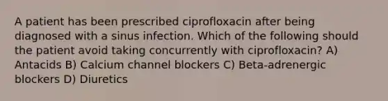 A patient has been prescribed ciprofloxacin after being diagnosed with a sinus infection. Which of the following should the patient avoid taking concurrently with ciprofloxacin? A) Antacids B) Calcium channel blockers C) Beta-adrenergic blockers D) Diuretics