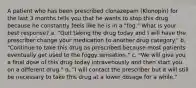 A patient who has been prescribed clonazepam (Klonopin) for the last 3 months tells you that he wants to stop this drug because he constantly feels like he is in a "fog." What is your best response? a. "Quit taking the drug today and I will have the prescriber change your medication to another drug category." b. "Continue to take this drug as prescribed because most patients eventually get used to the foggy sensation." c. "We will give you a final dose of this drug today intravenously and then start you on a different drug." d. "I will contact the prescriber but it will still be necessary to take this drug at a lower dosage for a while."