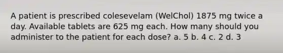 A patient is prescribed colesevelam (WelChol) 1875 mg twice a day. Available tablets are 625 mg each. How many should you administer to the patient for each dose? a. 5 b. 4 c. 2 d. 3