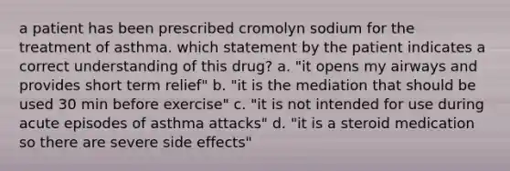 a patient has been prescribed cromolyn sodium for the treatment of asthma. which statement by the patient indicates a correct understanding of this drug? a. "it opens my airways and provides short term relief" b. "it is the mediation that should be used 30 min before exercise" c. "it is not intended for use during acute episodes of asthma attacks" d. "it is a steroid medication so there are severe side effects"