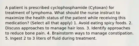 A patient is prescribed cyclophosphamide (Cytoxan) for treatment of lymphoma. What should the nurse instruct to maximize the health status of the patient while receiving this medication? (Select all that apply) 1. Avoid eating spicy foods. 2. Discuss approaches to manage hair loss. 3. Identify approaches to reduce bone pain. 4. Brainstorm ways to manage constipation. 5. Ingest 2 to 3 liters of fluid during treatment.