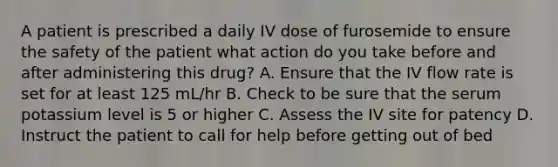 A patient is prescribed a daily IV dose of furosemide to ensure the safety of the patient what action do you take before and after administering this drug? A. Ensure that the IV flow rate is set for at least 125 mL/hr B. Check to be sure that the serum potassium level is 5 or higher C. Assess the IV site for patency D. Instruct the patient to call for help before getting out of bed