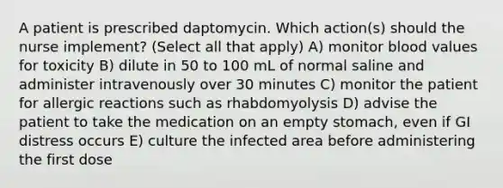 A patient is prescribed daptomycin. Which action(s) should the nurse implement? (Select all that apply) A) monitor blood values for toxicity B) dilute in 50 to 100 mL of normal saline and administer intravenously over 30 minutes C) monitor the patient for allergic reactions such as rhabdomyolysis D) advise the patient to take the medication on an empty stomach, even if GI distress occurs E) culture the infected area before administering the first dose