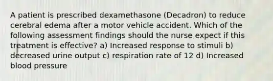 A patient is prescribed dexamethasone (Decadron) to reduce cerebral edema after a motor vehicle accident. Which of the following assessment findings should the nurse expect if this treatment is effective? a) Increased response to stimuli b) decreased urine output c) respiration rate of 12 d) Increased blood pressure