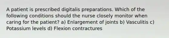 A patient is prescribed digitalis preparations. Which of the following conditions should the nurse closely monitor when caring for the patient? a) Enlargement of joints b) Vasculitis c) Potassium levels d) Flexion contractures