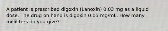 A patient is prescribed digoxin (Lanoxin) 0.03 mg as a liquid dose. The drug on hand is digoxin 0.05 mg/mL. How many milliliters do you give?