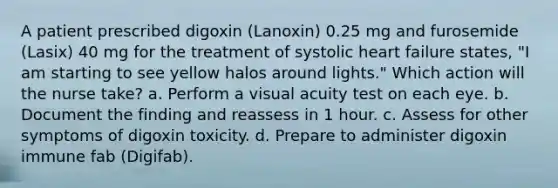 A patient prescribed digoxin (Lanoxin) 0.25 mg and furosemide (Lasix) 40 mg for the treatment of systolic heart failure states, "I am starting to see yellow halos around lights." Which action will the nurse take? a. Perform a visual acuity test on each eye. b. Document the finding and reassess in 1 hour. c. Assess for other symptoms of digoxin toxicity. d. Prepare to administer digoxin immune fab (Digifab).