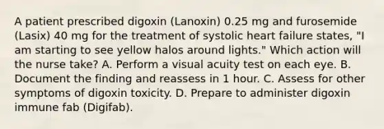 A patient prescribed digoxin (Lanoxin) 0.25 mg and furosemide (Lasix) 40 mg for the treatment of systolic heart failure states, "I am starting to see yellow halos around lights." Which action will the nurse take? A. Perform a visual acuity test on each eye. B. Document the finding and reassess in 1 hour. C. Assess for other symptoms of digoxin toxicity. D. Prepare to administer digoxin immune fab (Digifab).