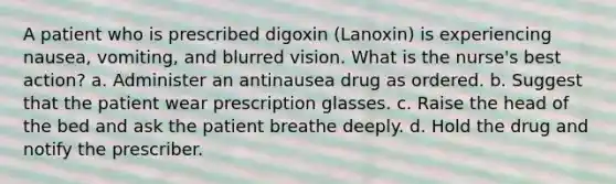 A patient who is prescribed digoxin (Lanoxin) is experiencing nausea, vomiting, and blurred vision. What is the nurse's best action? a. Administer an antinausea drug as ordered. b. Suggest that the patient wear prescription glasses. c. Raise the head of the bed and ask the patient breathe deeply. d. Hold the drug and notify the prescriber.