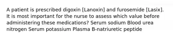 A patient is prescribed digoxin [Lanoxin] and furosemide [Lasix]. It is most important for the nurse to assess which value before administering these medications? Serum sodium Blood urea nitrogen Serum potassium Plasma B-natriuretic peptide