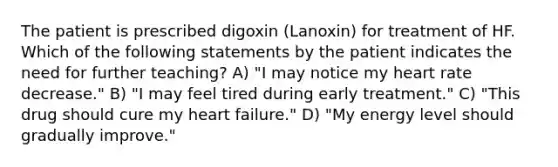 The patient is prescribed digoxin (Lanoxin) for treatment of HF. Which of the following statements by the patient indicates the need for further teaching? A) "I may notice my heart rate decrease." B) "I may feel tired during early treatment." C) "This drug should cure my heart failure." D) "My energy level should gradually improve."