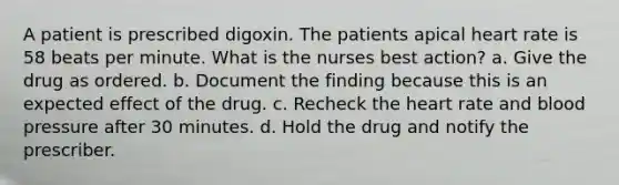 A patient is prescribed digoxin. The patients apical heart rate is 58 beats per minute. What is the nurses best action? a. Give the drug as ordered. b. Document the finding because this is an expected effect of the drug. c. Recheck the heart rate and blood pressure after 30 minutes. d. Hold the drug and notify the prescriber.