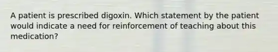 A patient is prescribed digoxin. Which statement by the patient would indicate a need for reinforcement of teaching about this medication?