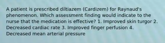 A patient is prescribed diltiazem (Cardizem) for Raynaud's phenomenon. Which assessment finding would indicate to the nurse that the medication is effective? 1. Improved skin turgor 2. Decreased cardiac rate 3. Improved finger perfusion 4. Decreased mean arterial pressure