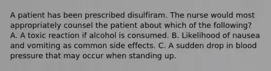 A patient has been prescribed disulfiram. The nurse would most appropriately counsel the patient about which of the following? A. A toxic reaction if alcohol is consumed. B. Likelihood of nausea and vomiting as common side effects. C. A sudden drop in blood pressure that may occur when standing up.