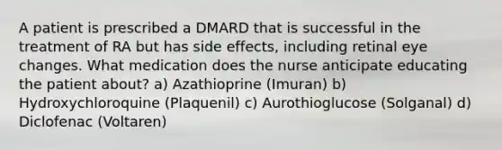 A patient is prescribed a DMARD that is successful in the treatment of RA but has side effects, including retinal eye changes. What medication does the nurse anticipate educating the patient about? a) Azathioprine (Imuran) b) Hydroxychloroquine (Plaquenil) c) Aurothioglucose (Solganal) d) Diclofenac (Voltaren)