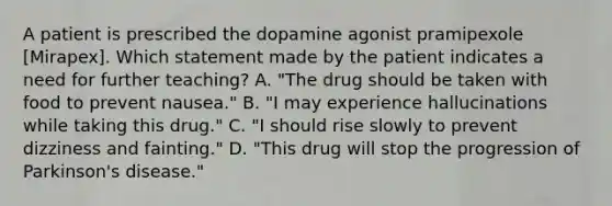 A patient is prescribed the dopamine agonist pramipexole [Mirapex]. Which statement made by the patient indicates a need for further teaching? A. "The drug should be taken with food to prevent nausea." B. "I may experience hallucinations while taking this drug." C. "I should rise slowly to prevent dizziness and fainting." D. "This drug will stop the progression of Parkinson's disease."