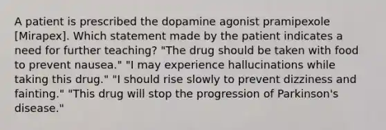 A patient is prescribed the dopamine agonist pramipexole [Mirapex]. Which statement made by the patient indicates a need for further teaching? "The drug should be taken with food to prevent nausea." "I may experience hallucinations while taking this drug." "I should rise slowly to prevent dizziness and fainting." "This drug will stop the progression of Parkinson's disease."