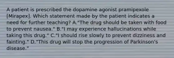 A patient is prescribed the dopamine agonist pramipexole [Mirapex]. Which statement made by the patient indicates a need for further teaching? A."The drug should be taken with food to prevent nausea." B."I may experience hallucinations while taking this drug." C."I should rise slowly to prevent dizziness and fainting." D."This drug will stop the progression of Parkinson's disease."