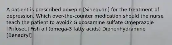 A patient is prescribed doxepin [Sinequan] for the treatment of depression. Which over-the-counter medication should the nurse teach the patient to avoid? Glucosamine sulfate Omeprazole [Prilosec] Fish oil (omega-3 fatty acids) Diphenhydramine [Benadryl]