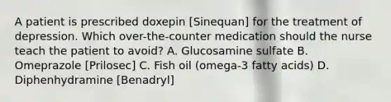 A patient is prescribed doxepin [Sinequan] for the treatment of depression. Which over-the-counter medication should the nurse teach the patient to avoid? A. Glucosamine sulfate B. Omeprazole [Prilosec] C. Fish oil (omega-3 fatty acids) D. Diphenhydramine [Benadryl]