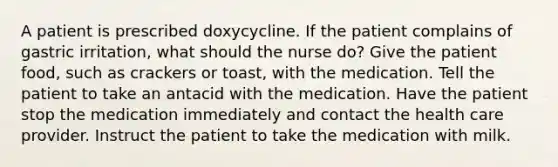 A patient is prescribed doxycycline. If the patient complains of gastric irritation, what should the nurse do? Give the patient food, such as crackers or toast, with the medication. Tell the patient to take an antacid with the medication. Have the patient stop the medication immediately and contact the health care provider. Instruct the patient to take the medication with milk.