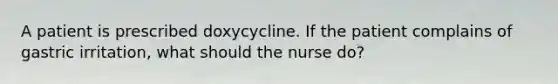 A patient is prescribed doxycycline. If the patient complains of gastric irritation, what should the nurse do?