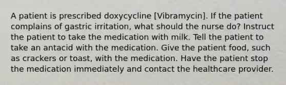 A patient is prescribed doxycycline [Vibramycin]. If the patient complains of gastric irritation, what should the nurse do? Instruct the patient to take the medication with milk. Tell the patient to take an antacid with the medication. Give the patient food, such as crackers or toast, with the medication. Have the patient stop the medication immediately and contact the healthcare provider.