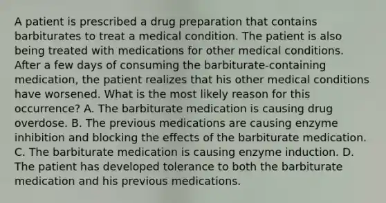 A patient is prescribed a drug preparation that contains barbiturates to treat a medical condition. The patient is also being treated with medications for other medical conditions. After a few days of consuming the barbiturate-containing medication, the patient realizes that his other medical conditions have worsened. What is the most likely reason for this occurrence? A. The barbiturate medication is causing drug overdose. B. The previous medications are causing enzyme inhibition and blocking the effects of the barbiturate medication. C. The barbiturate medication is causing enzyme induction. D. The patient has developed tolerance to both the barbiturate medication and his previous medications.