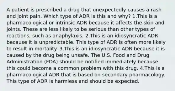 A patient is prescribed a drug that unexpectedly causes a rash and joint pain. Which type of ADR is this and why? 1.This is a pharmacological or intrinsic ADR because it affects the skin and joints. These are less likely to be serious than other types of reactions, such as anaphylaxis. 2.This is an idiosyncratic ADR because it is unpredictable. This type of ADR is often more likely to result in mortality. 3.This is an idiosyncratic ADR because it is caused by the drug being unsafe. The U.S. Food and Drug Administration (FDA) should be notified immediately because this could become a common problem with this drug. 4.This is a pharmacological ADR that is based on secondary pharmacology. This type of ADR is harmless and should be expected.