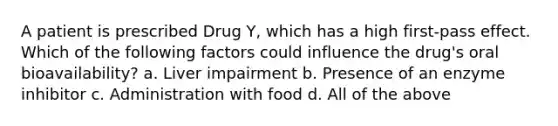 A patient is prescribed Drug Y, which has a high first-pass effect. Which of the following factors could influence the drug's oral bioavailability? a. Liver impairment b. Presence of an enzyme inhibitor c. Administration with food d. All of the above