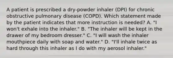 A patient is prescribed a dry-powder inhaler (DPI) for chronic obstructive pulmonary disease (COPD). Which statement made by the patient indicates that more instruction is needed? A. "I won't exhale into the inhaler." B. "The inhaler will be kept in the drawer of my bedroom dresser." C. "I will wash the inhaler mouthpiece daily with soap and water." D. "I'll inhale twice as hard through this inhaler as I do with my aerosol inhaler."