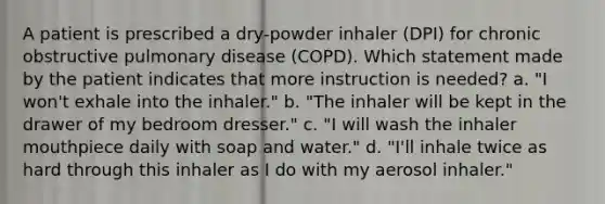 A patient is prescribed a dry-powder inhaler (DPI) for chronic obstructive pulmonary disease (COPD). Which statement made by the patient indicates that more instruction is needed? a. "I won't exhale into the inhaler." b. "The inhaler will be kept in the drawer of my bedroom dresser." c. "I will wash the inhaler mouthpiece daily with soap and water." d. "I'll inhale twice as hard through this inhaler as I do with my aerosol inhaler."