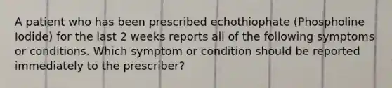 A patient who has been prescribed echothiophate (Phospholine Iodide) for the last 2 weeks reports all of the following symptoms or conditions. Which symptom or condition should be reported immediately to the prescriber?