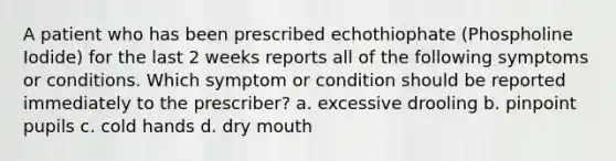 A patient who has been prescribed echothiophate (Phospholine Iodide) for the last 2 weeks reports all of the following symptoms or conditions. Which symptom or condition should be reported immediately to the prescriber? a. excessive drooling b. pinpoint pupils c. cold hands d. dry mouth