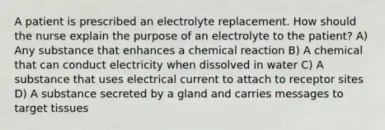 A patient is prescribed an electrolyte replacement. How should the nurse explain the purpose of an electrolyte to the patient? A) Any substance that enhances a chemical reaction B) A chemical that can conduct electricity when dissolved in water C) A substance that uses electrical current to attach to receptor sites D) A substance secreted by a gland and carries messages to target tissues