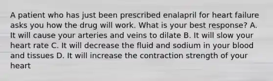 A patient who has just been prescribed enalapril for heart failure asks you how the drug will work. What is your best response? A. It will cause your arteries and veins to dilate B. It will slow your heart rate C. It will decrease the fluid and sodium in your blood and tissues D. It will increase the contraction strength of your heart