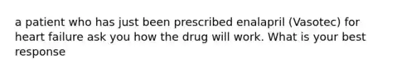 a patient who has just been prescribed enalapril (Vasotec) for heart failure ask you how the drug will work. What is your best response