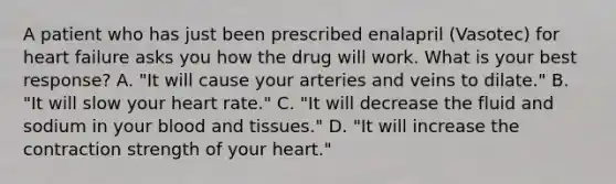 A patient who has just been prescribed enalapril (Vasotec) for heart failure asks you how the drug will work. What is your best response? A. "It will cause your arteries and veins to dilate." B. "It will slow your heart rate." C. "It will decrease the fluid and sodium in your blood and tissues." D. "It will increase the contraction strength of your heart."